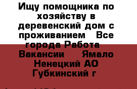 Ищу помощника по хозяйству в деревенский дом с проживанием - Все города Работа » Вакансии   . Ямало-Ненецкий АО,Губкинский г.